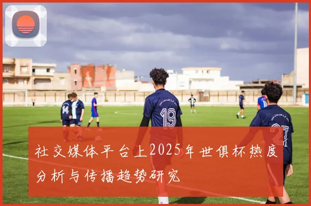 社交媒体平台上2025年世俱杯热度分析与传播趋势研究