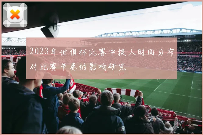 2023年世俱杯比赛中换人时间分布对比赛节奏的影响研究